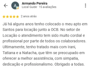Avaliação 5 estrelas de Armando Pereira no Google sobre a OCB Imobiliária: Já há alguns anos tenho colocado o meu apartamento em Santos para locação junto à OCB. No setor de locação, o atendimento tem sido muito cordial e profissional por parte de todos os colaboradores. Ultimamente, tenho tratado mais com Irani, Tatiana e Natacha, que têm se preocupado em oferecer a melhor assistência, com simpatia, dedicação e profissionalismo.