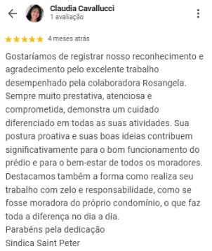 Avaliação 5 estrelas de Claudia Cavallucci no Google: Gostaríamos de registrar nosso reconhecimento e agradecimento pelo excelente trabalho desempenhado pela colaboradora Rosangela. Sempre muito prestativa, atenciosa e comprometida, demonstra um cuidado diferenciado em todas as suas atividades. Sua postura proativa e suas boas ideias contribuem significativamente para o bom funcionamento do prédio e para o bem-estar de todos os moradores. Destacamos também a forma como realiza seu trabalho com zelo e responsabilidade, como se fosse moradora do próprio condomínio, o que faz toda a diferença no dia a dia. Parabéns pela dedicação. Síndica Saint Peter
