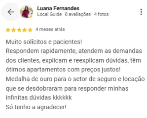 Avaliação 5 estrelas de Luana Fernandes no Google sobre a OCB Imobiliária: Muito solícitos e pacientes! Respondem rapidamente, atendem as demandas dos clientes, explicam e reexplicam dúvidas, têm ótimos apartamentos com preços justos! Medalha de ouro para o setor de seguro e locação, que se desdobraram para responder minhas infinitas dúvidas. Só tenho a agradecer!