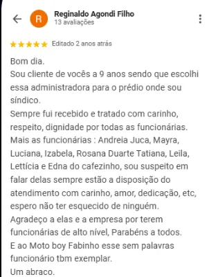 Avaliação 5 estrelas de Reginaldo Agondi Filho no Google: Sou cliente de vocês há 9 anos, sendo que escolhi essa administradora para o prédio onde sou síndico. Sempre fui recebido e tratado com carinho, respeito e dignidade por todas as funcionárias: Andreia Juca, Mayra, Luciana, Izabela, Rosana Duarte, Tatiana, Leila, Letícia e Edna do cafezinho. Sempre estão à disposição do atendimento com carinho, amor e dedicação. Agradeço a elas e à empresa por terem funcionárias de alto nível. Parabéns a todos. E ao motoboy Fabinho, funcionário também exemplar.