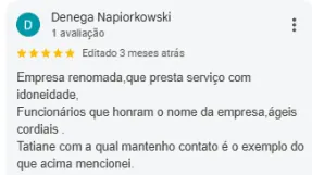 Avaliação 5 estrelas de Denega Napiorkowski no Google: Empresa renomada, que presta serviço com idoneidade. Funcionários que honram o nome da empresa, ágeis, cordiais. Tatiane, com a qual mantenho contato, é o exemplo do que acima mencionei.
