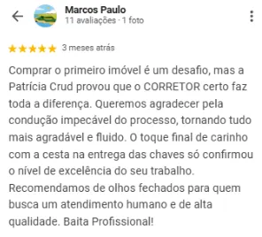 Avaliação 5 estrelas de Marcos Paulo no Google sobre a OCB Imobiliária: Comprar o primeiro imóvel é um desafio, mas a Patrícia Crud provou que o corretor certo faz toda a diferença. Queremos agradecer pela condução impecável do processo, tornando tudo mais agradável e fluido. O toque final de carinho com a cesta na entrega das chaves só confirmou o nível de excelência do seu trabalho. Recomendamos de olhos fechados para quem busca um atendimento humano e de alta qualidade.