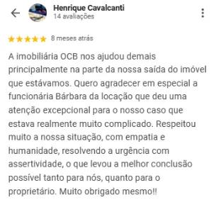 Avaliação 5 estrelas de Henrique Cavalcanti no Google sobre a OCB Imobiliária: A imobiliária OCB nos ajudou demais, principalmente na nossa saída do imóvel. Quero agradecer em especial à funcionária Bárbara, da locação, que deu uma atenção excepcional para o nosso caso, que estava realmente muito complicado. Respeitou muito a nossa situação, com empatia e humanidade, resolvendo a urgência com assertividade, o que levou à melhor conclusão possível tanto para nós quanto para o proprietário.